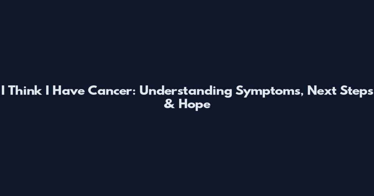 I Think I Have Cancer: Understanding Symptoms, Next Steps & Hope