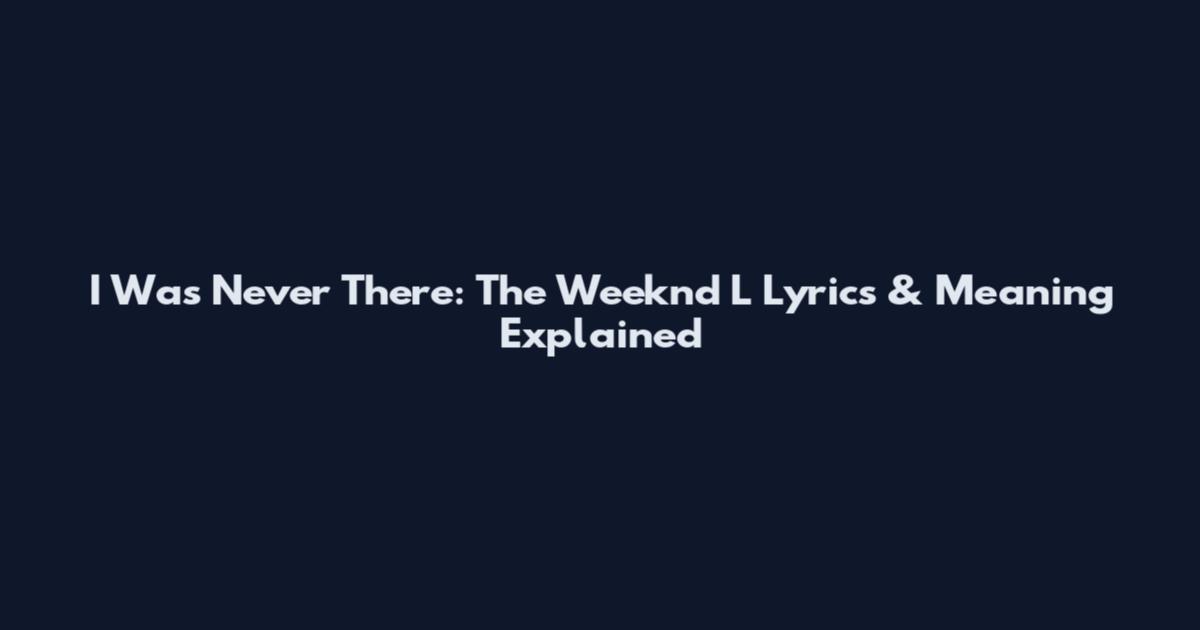 I Was Never There: The Weeknd L Lyrics & Meaning Explained