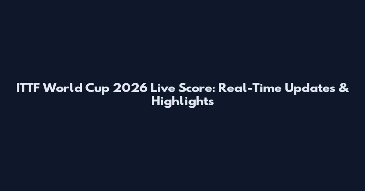 ITTF World Cup 2026 Live Score: Real-Time Updates & Highlights