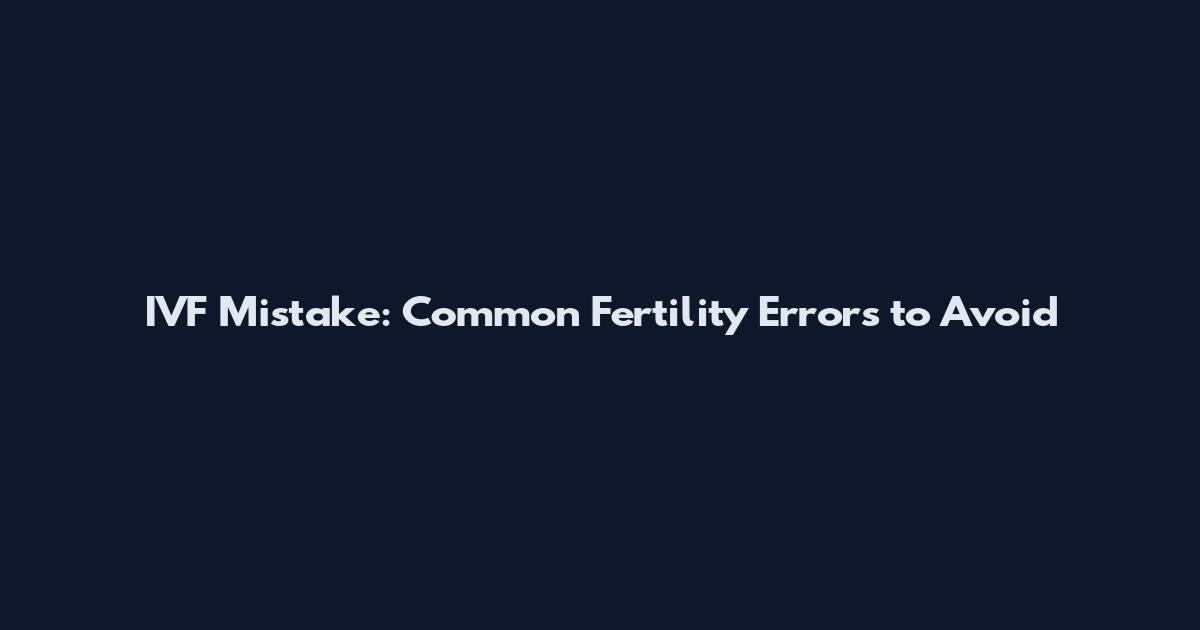 IVF Mistake: Common Fertility Errors to Avoid