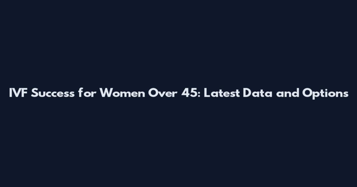IVF Success for Women Over 45: Latest Data and Options