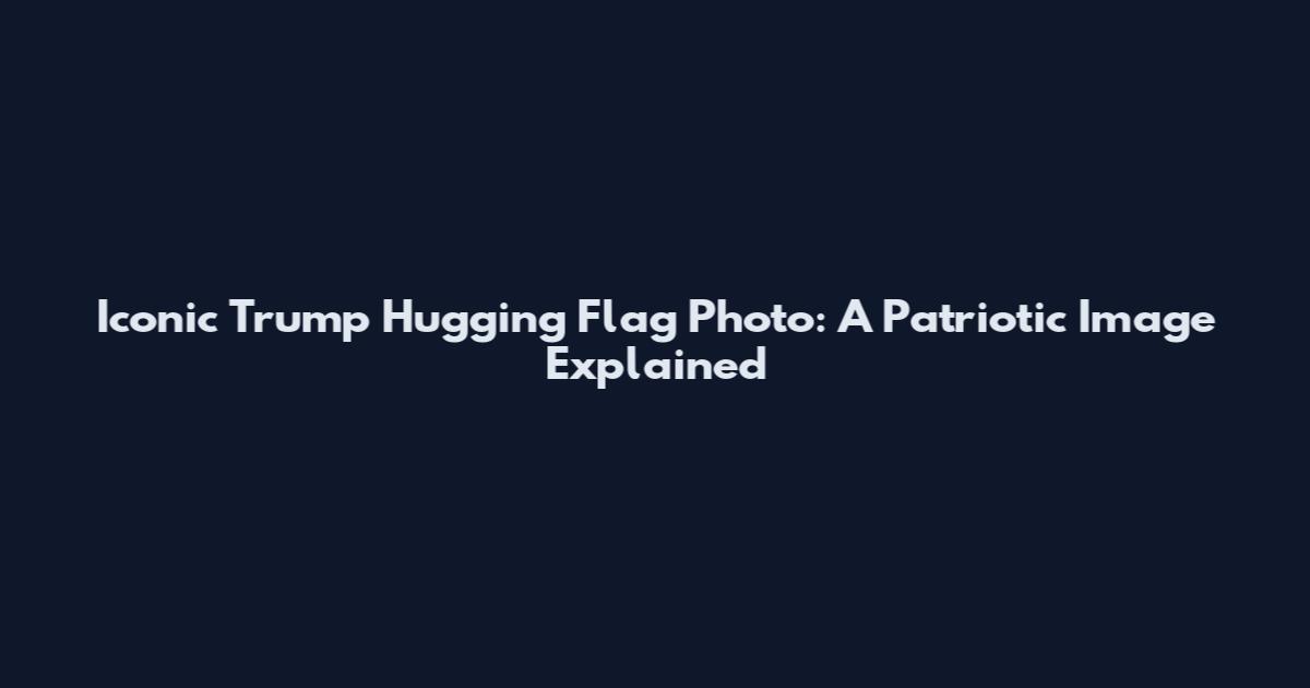 Iconic Trump Hugging Flag Photo: A Patriotic Image Explained