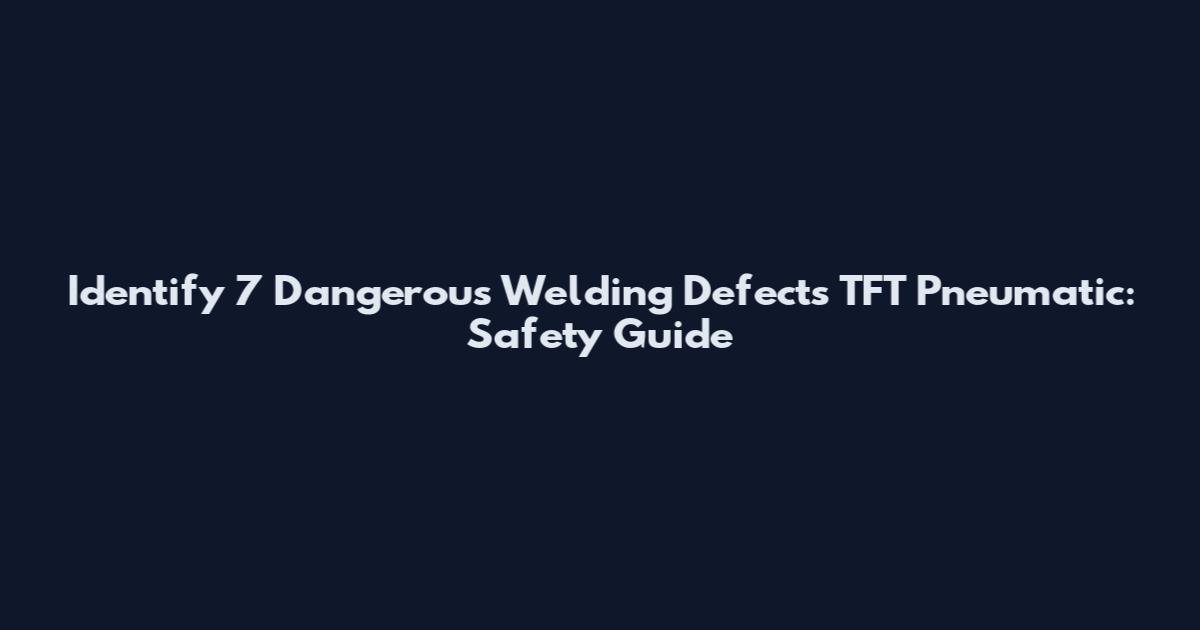 Identify 7 Dangerous Welding Defects TFT Pneumatic: Safety Guide