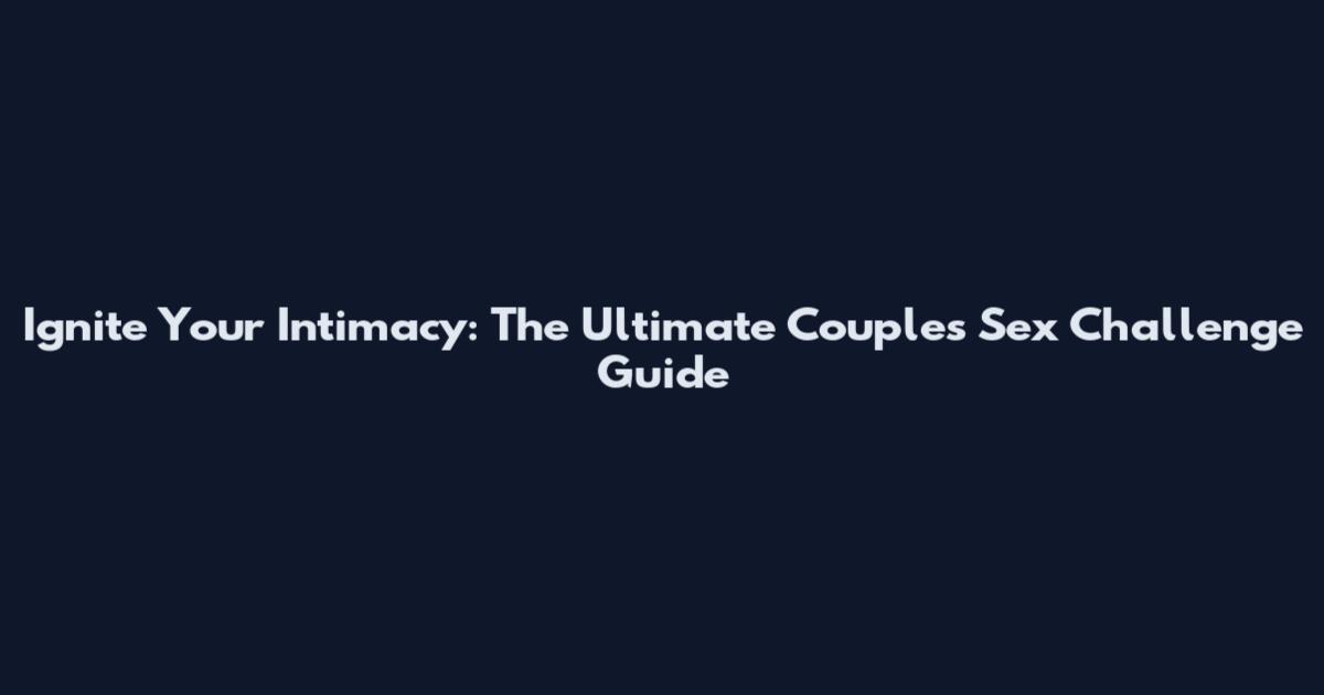 Ignite Your Intimacy: The Ultimate Couples Sex Challenge Guide