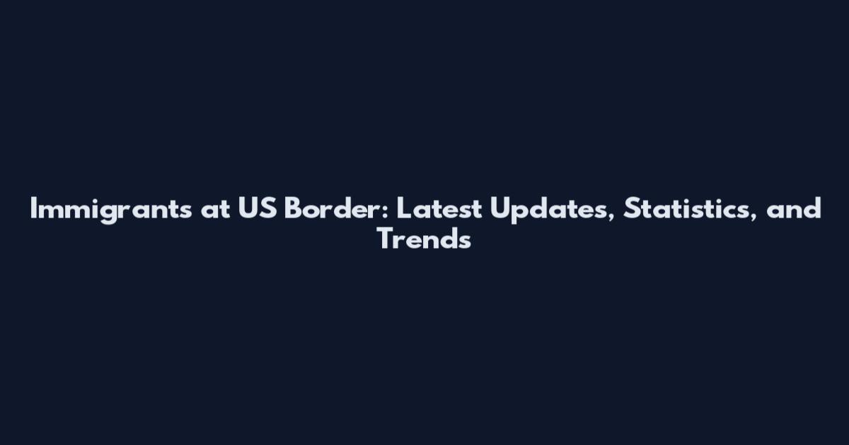 Immigrants at US Border: Latest Updates, Statistics, and Trends