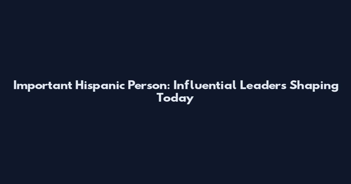 Important Hispanic Person: Influential Leaders Shaping Today