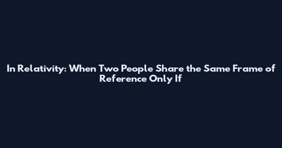In Relativity: When Two People Share the Same Frame of Reference Only If