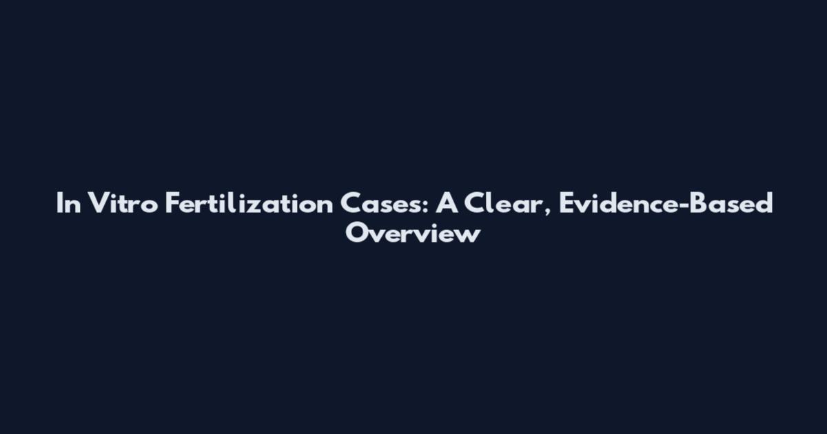 In Vitro Fertilization Cases: A Clear, Evidence-Based Overview