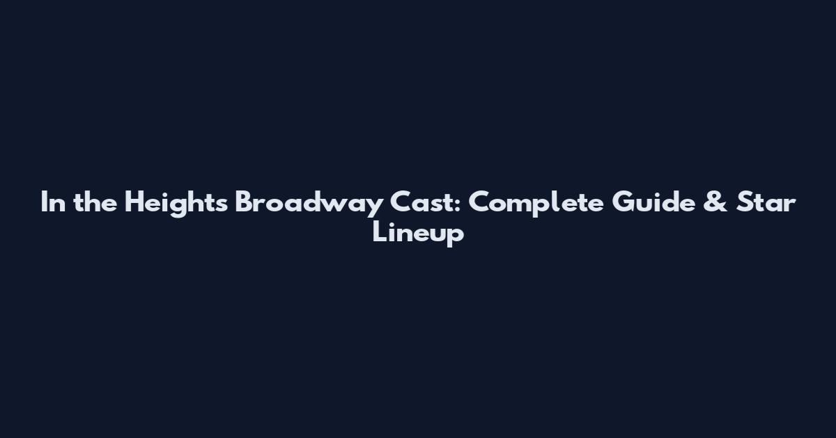 In the Heights Broadway Cast: Complete Guide & Star Lineup