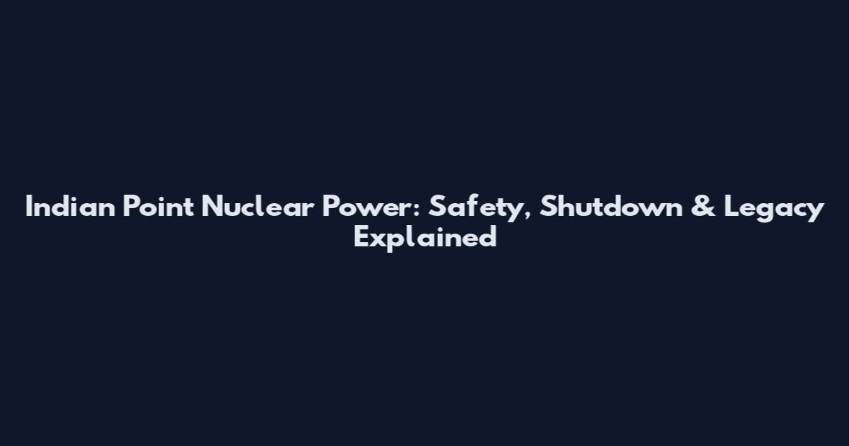 Indian Point Nuclear Power: Safety, Shutdown & Legacy Explained