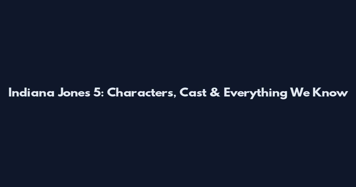 Indiana Jones 5: Characters, Cast & Everything We Know