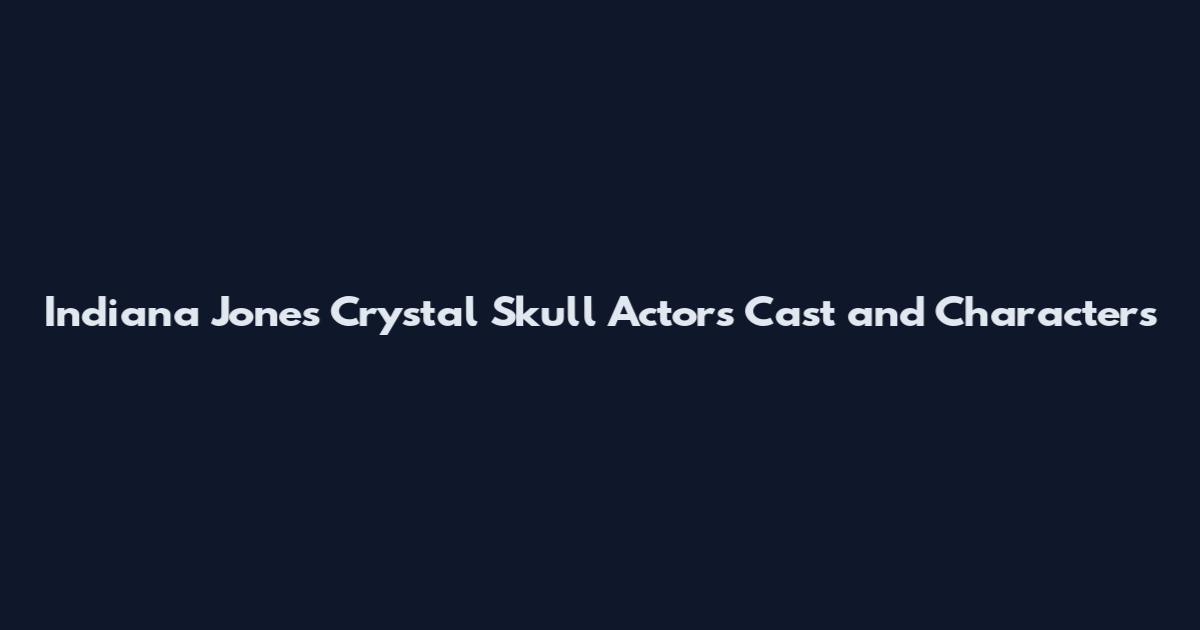 Indiana Jones Crystal Skull Actors Cast and Characters