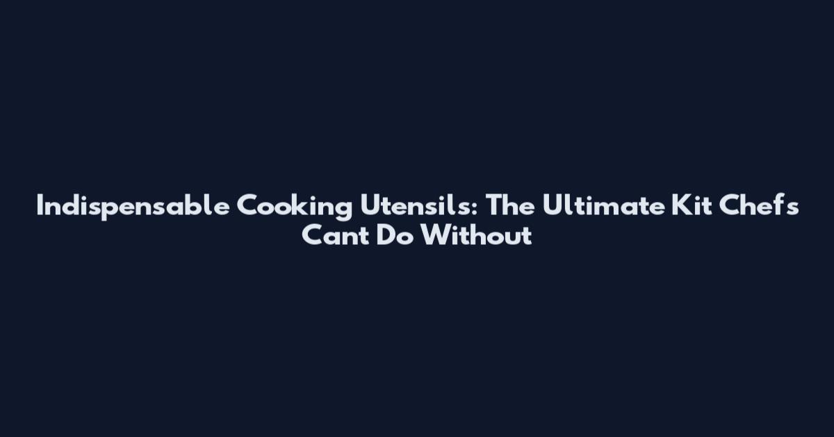 Indispensable Cooking Utensils: The Ultimate Kit Chefs Can't Do Without