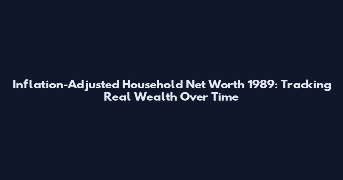 Inflation-Adjusted Household Net Worth 1989: Tracking Real Wealth Over Time