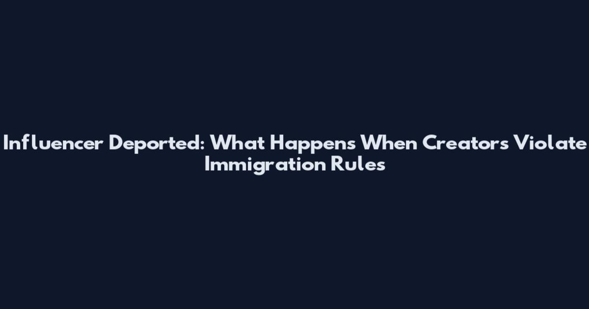 Influencer Deported: What Happens When Creators Violate Immigration Rules