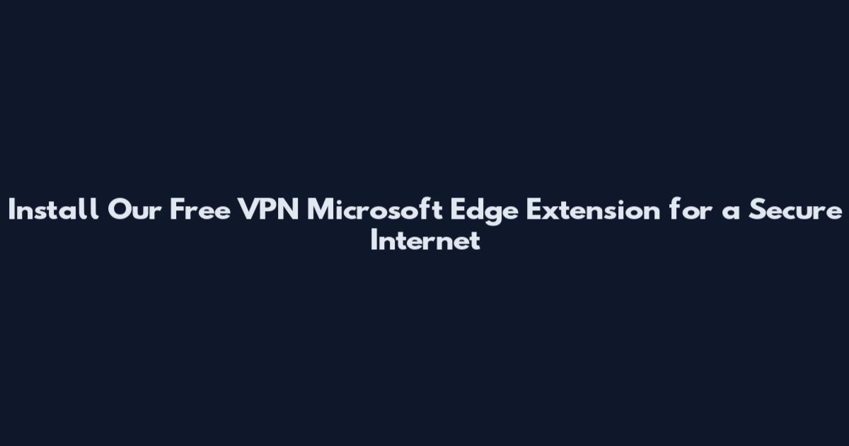 Install Our Free VPN Microsoft Edge Extension for a Secure Internet