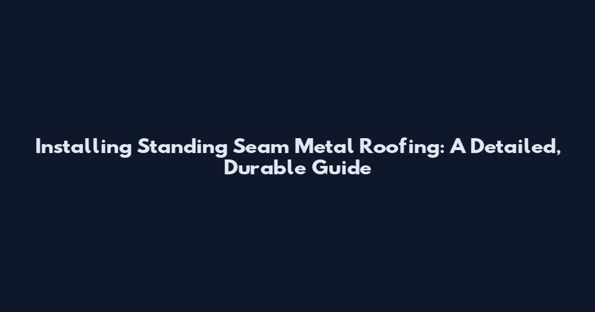 Installing Standing Seam Metal Roofing: A Detailed, Durable Guide