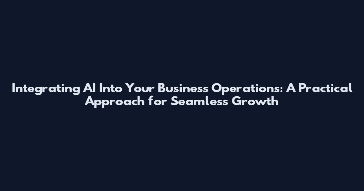 Integrating AI Into Your Business Operations: A Practical Approach for Seamless Growth
