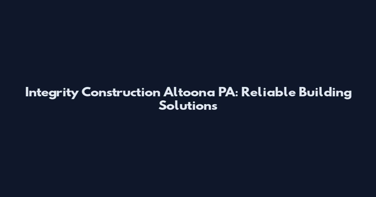 Integrity Construction Altoona PA: Reliable Building Solutions