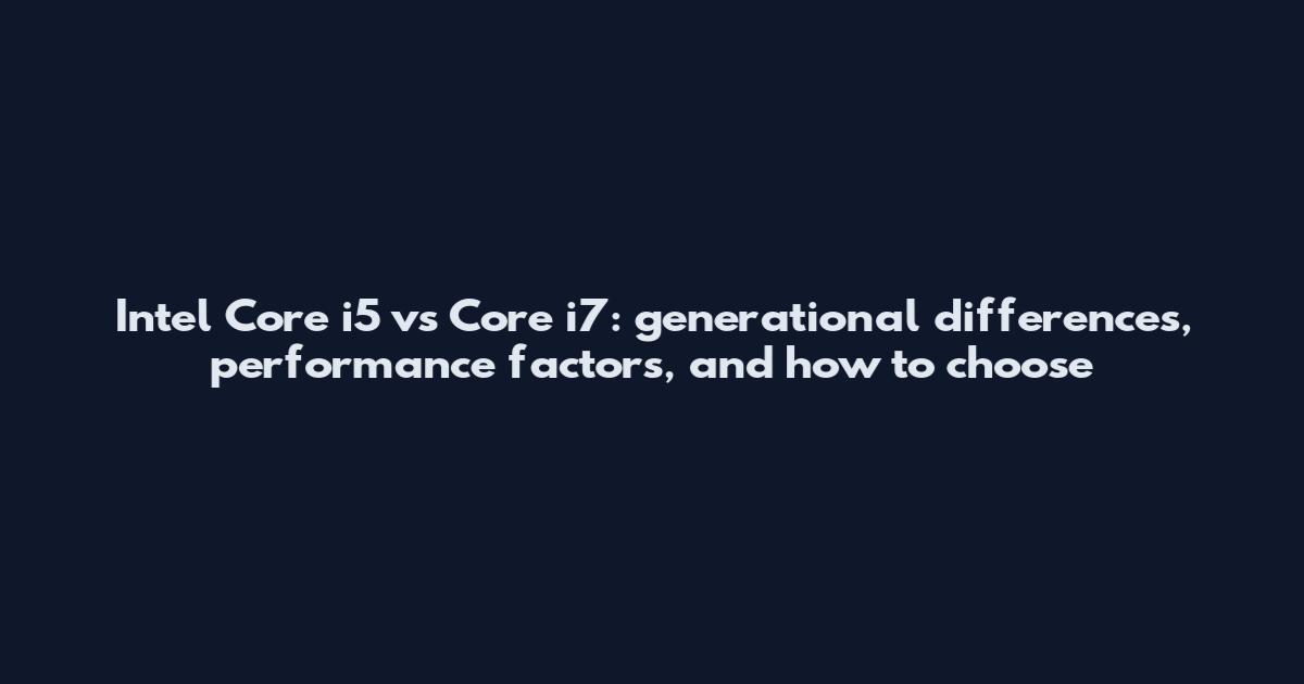 Intel Core i5 vs Core i7: generational differences, performance factors, and how to choose