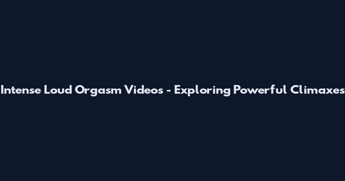 Intense Loud Orgasm Videos - Exploring Powerful Climaxes