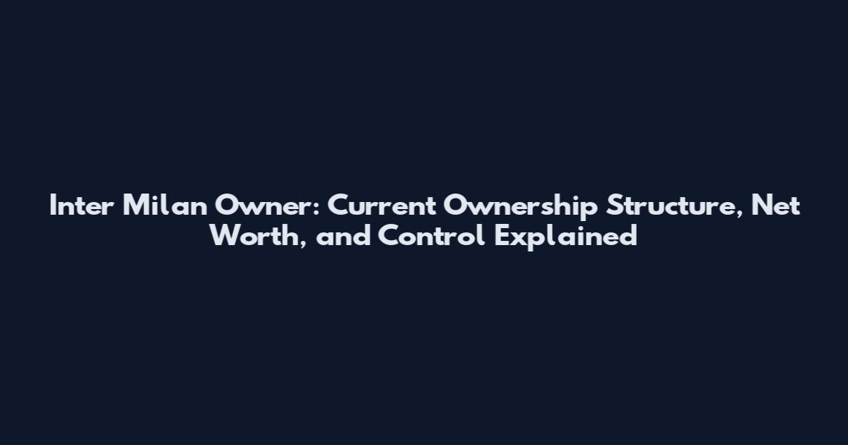 Inter Milan Owner: Current Ownership Structure, Net Worth, and Control Explained