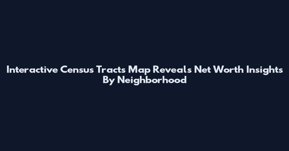 Interactive Census Tracts Map Reveals Net Worth Insights By Neighborhood