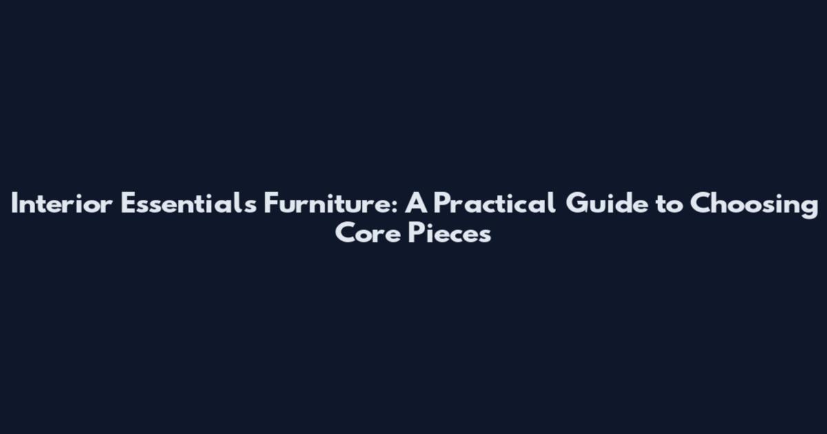 Interior Essentials Furniture: A Practical Guide to Choosing Core Pieces