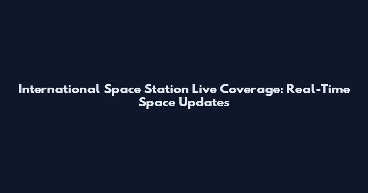 International Space Station Live Coverage: Real-Time Space Updates