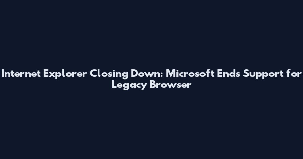 Internet Explorer Closing Down: Microsoft Ends Support for Legacy Browser