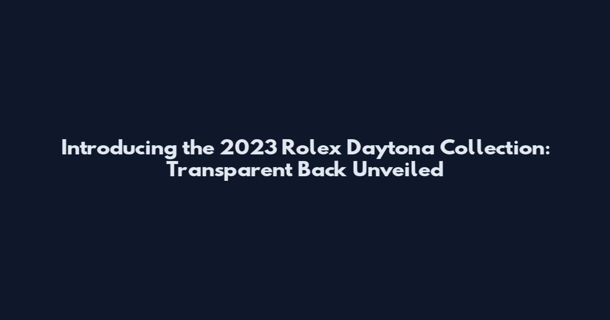Introducing the 2023 Rolex Daytona Collection: Transparent Back Unveiled