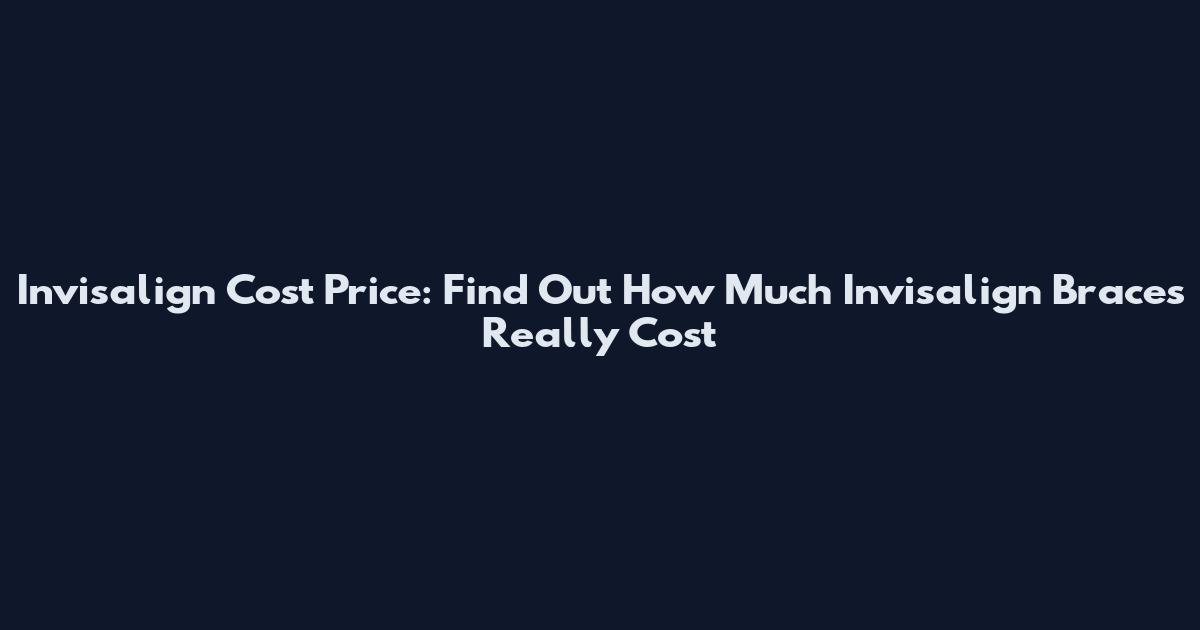 Invisalign Cost Price: Find Out How Much Invisalign Braces Really Cost