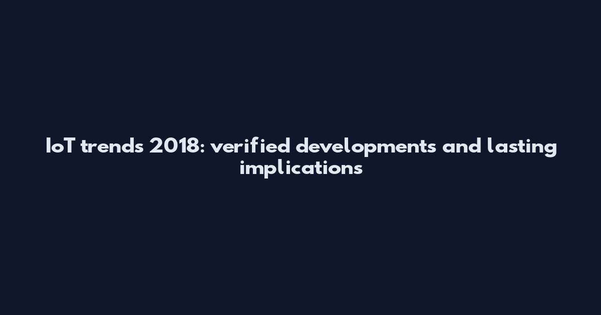 IoT trends 2018: verified developments and lasting implications