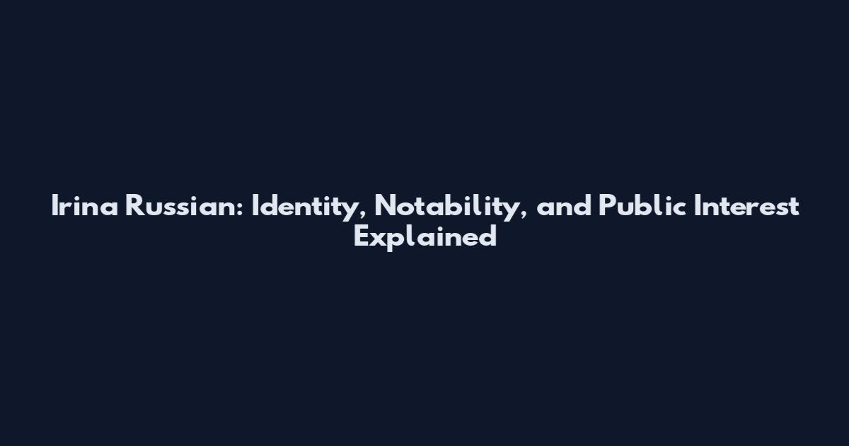 Irina Russian: Identity, Notability, and Public Interest Explained