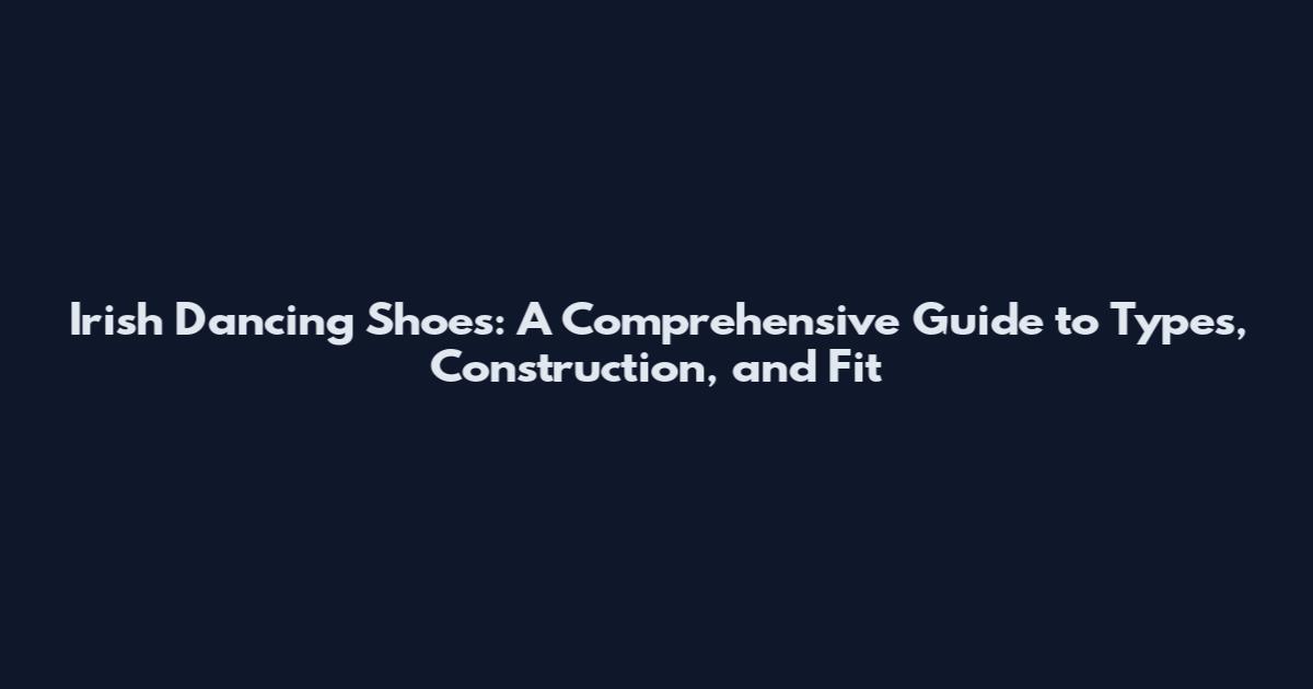 Irish Dancing Shoes: A Comprehensive Guide to Types, Construction, and Fit