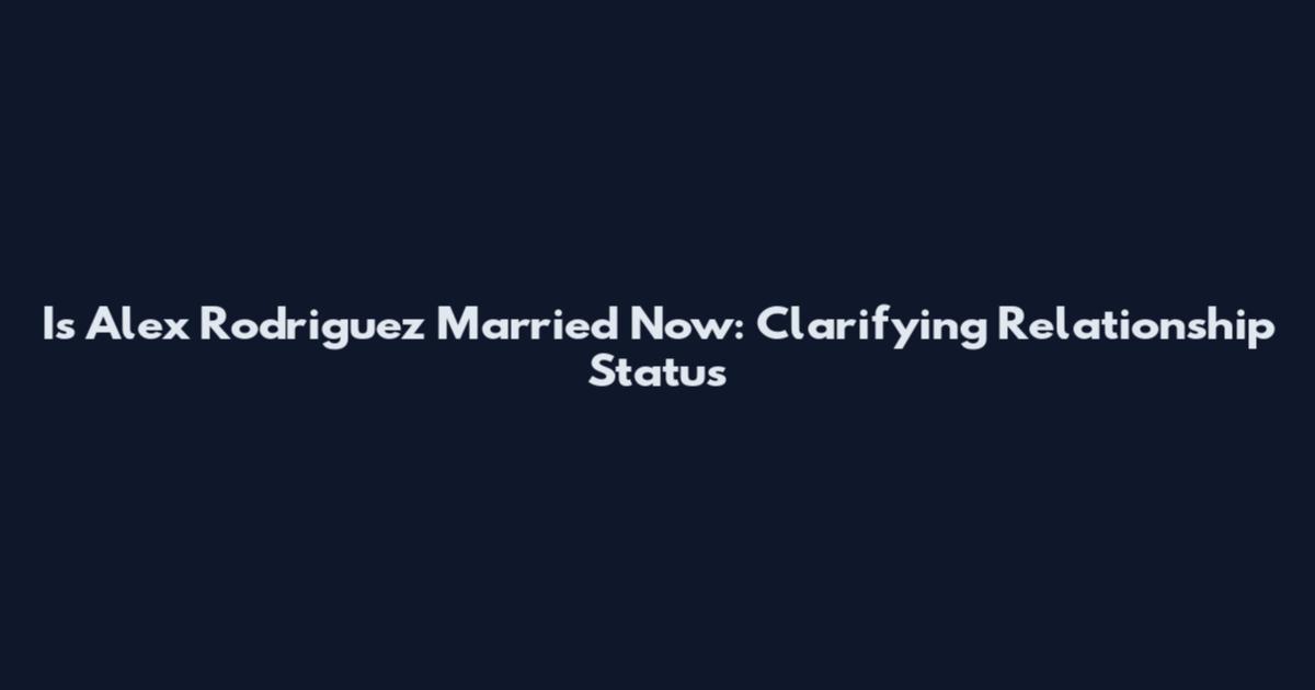 Is Alex Rodriguez Married Now: Clarifying Relationship Status