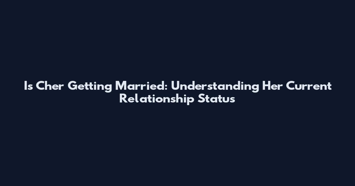 Is Cher Getting Married: Understanding Her Current Relationship Status