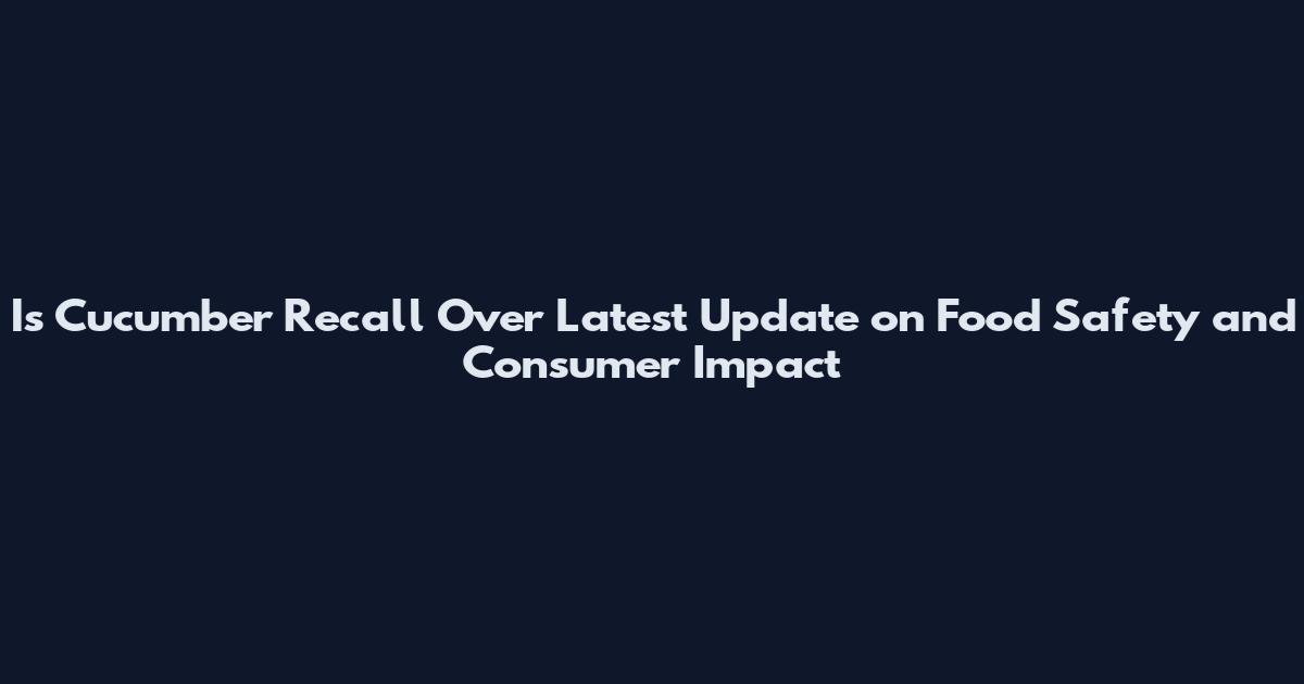Is Cucumber Recall Over Latest Update on Food Safety and Consumer Impact