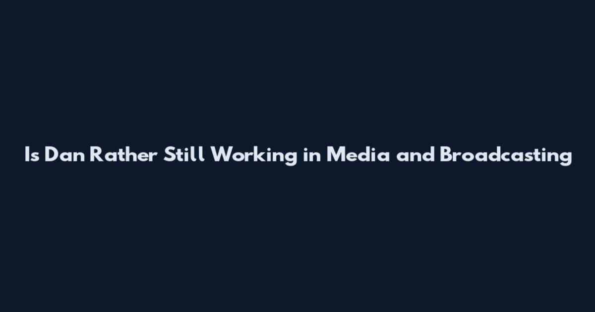 Is Dan Rather Still Working in Media and Broadcasting