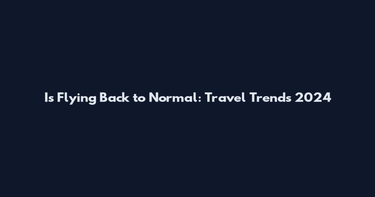 Is Flying Back to Normal: Travel Trends 2024