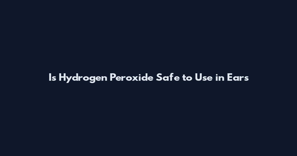 Is Hydrogen Peroxide Safe to Use in Ears