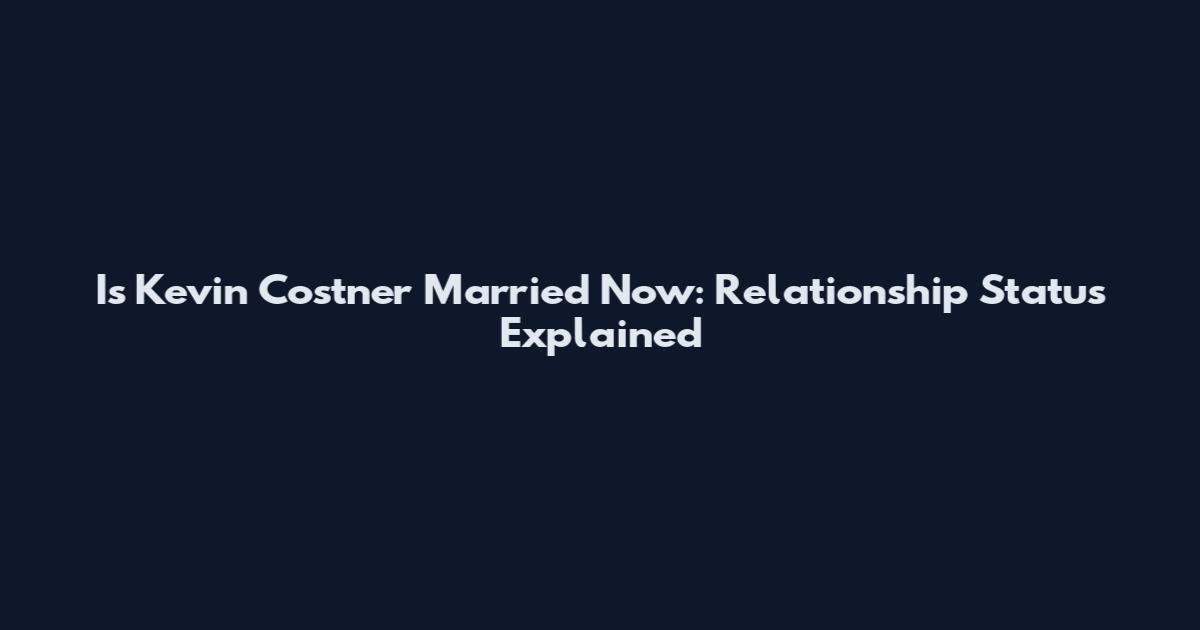 Is Kevin Costner Married Now: Relationship Status Explained