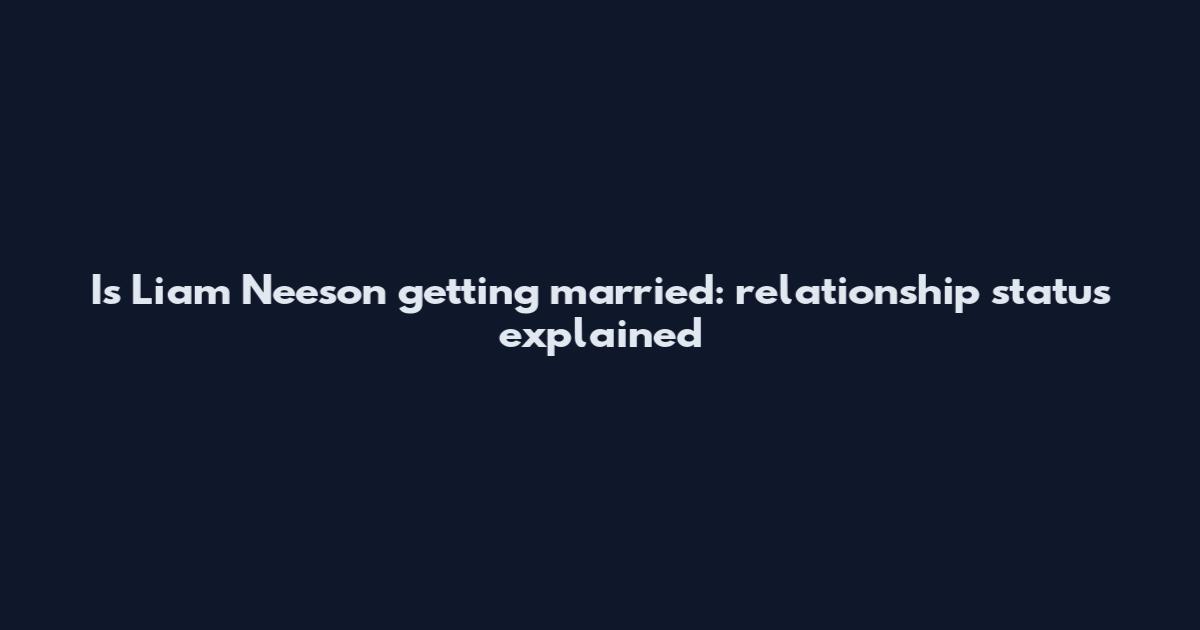 Is Liam Neeson getting married: relationship status explained