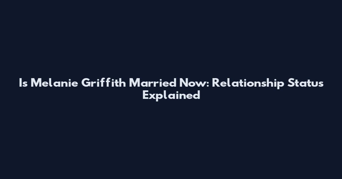 Is Melanie Griffith Married Now: Relationship Status Explained