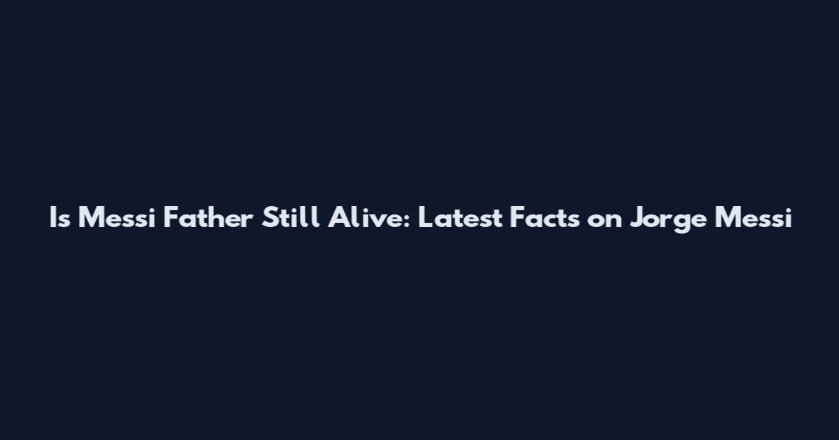 Is Messi Father Still Alive: Latest Facts on Jorge Messi