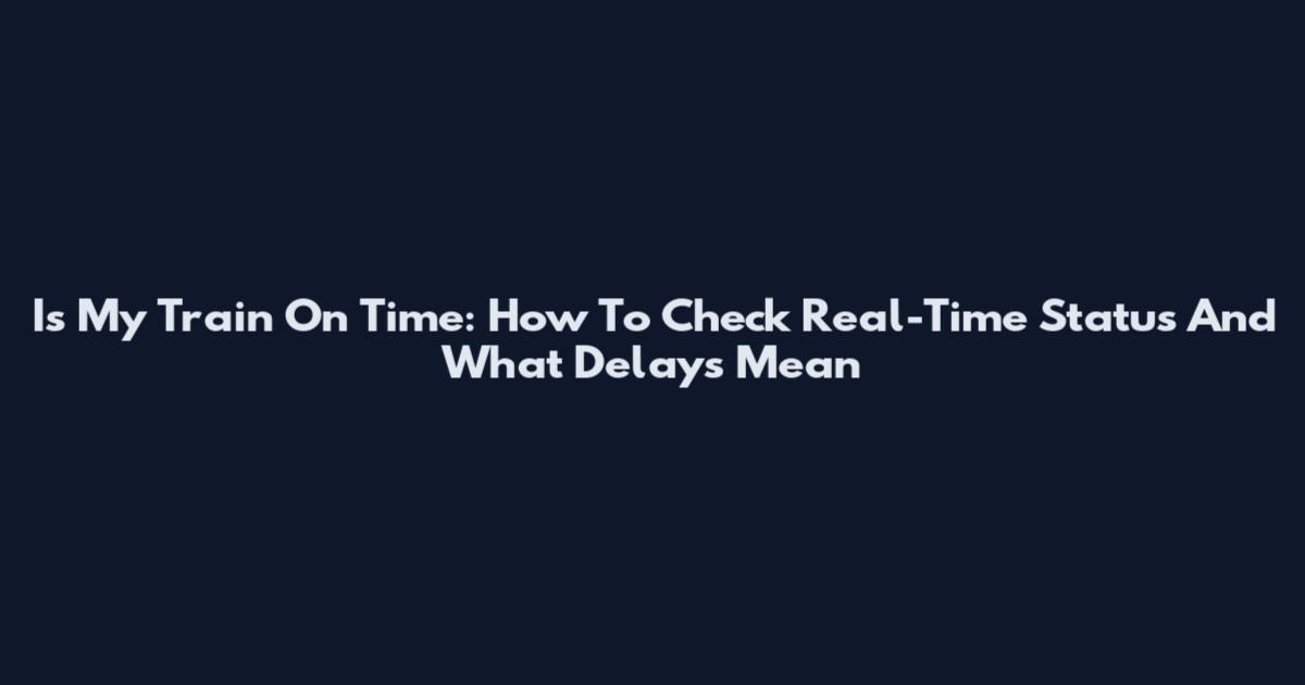 Is My Train On Time: How To Check Real-Time Status And What Delays Mean