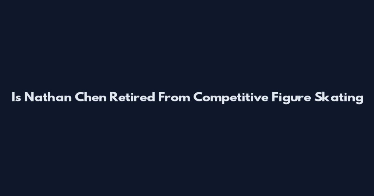 Is Nathan Chen Retired From Competitive Figure Skating
