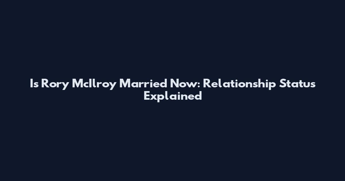 Is Rory McIlroy Married Now: Relationship Status Explained
