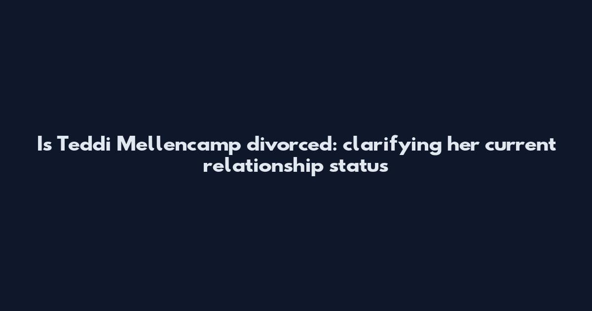 Is Teddi Mellencamp divorced: clarifying her current relationship status