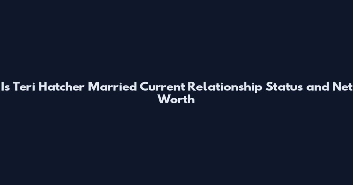 Is Teri Hatcher Married Current Relationship Status and Net Worth